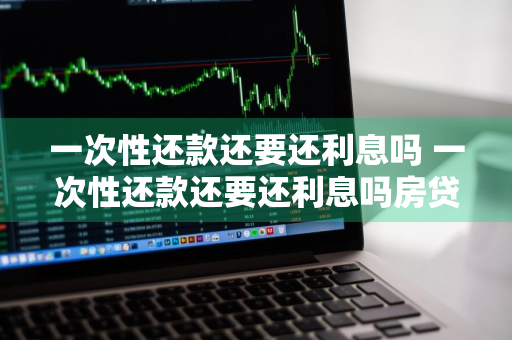 一次性还款还要还利息吗 一次性还款还要还利息吗房贷