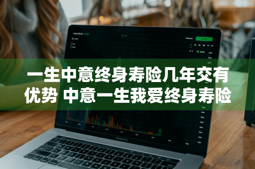 一生中意终身寿险几年交有优势 中意一生我爱终身寿险