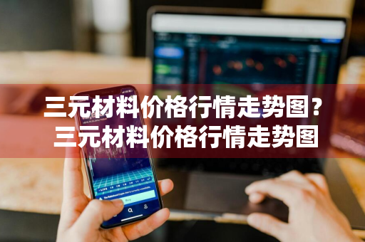 三元材料价格行情走势图？ 三元材料价格行情走势图