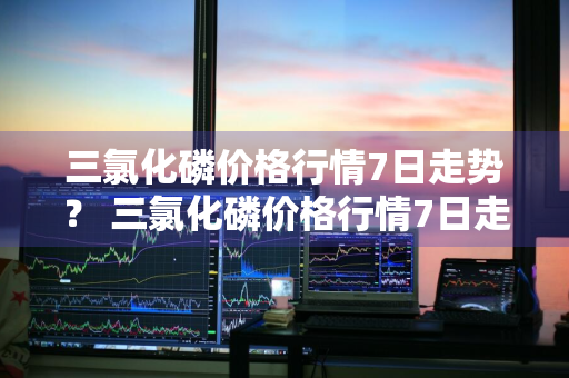 三氯化磷价格行情7日走势？ 三氯化磷价格行情7日走势图