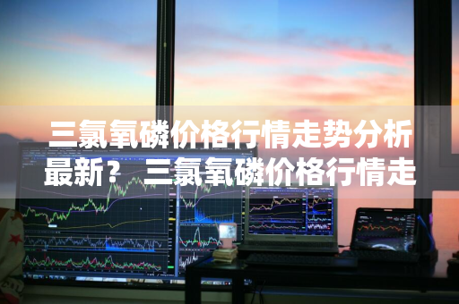 三氯氧磷价格行情走势分析最新？ 三氯氧磷价格行情走势分析最新消息