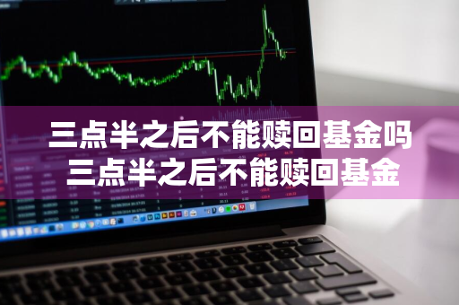三点半之后不能赎回基金吗 三点半之后不能赎回基金吗为什么
