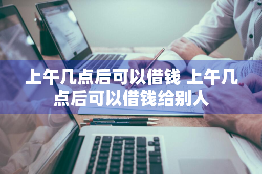 上午几点后可以借钱 上午几点后可以借钱给别人