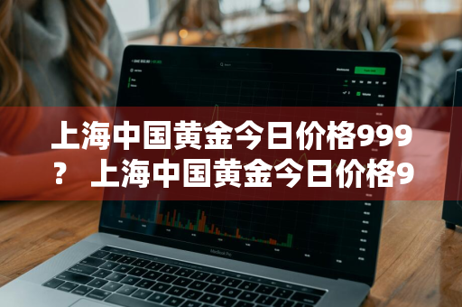 上海中国黄金今日价格999？ 上海中国黄金今日价格99999