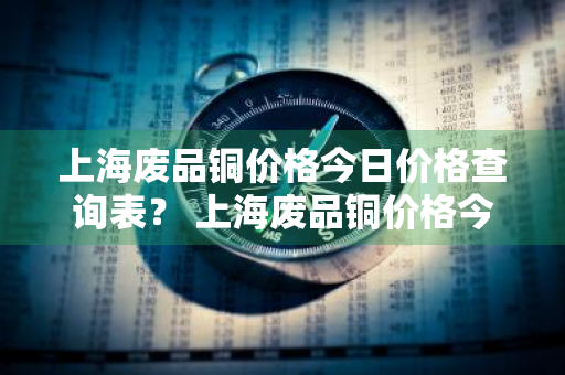 上海废品铜价格今日价格查询表？ 上海废品铜价格今日价格查询表最新