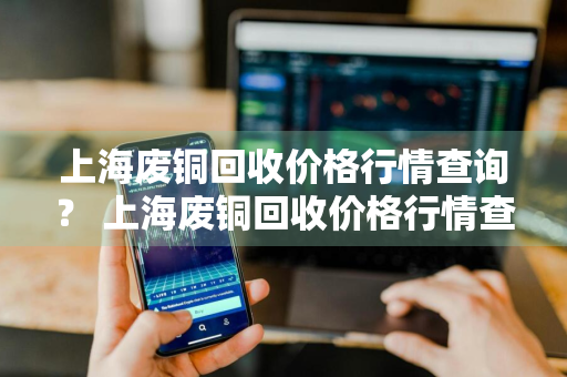 上海废铜回收价格行情查询？ 上海废铜回收价格行情查询最新