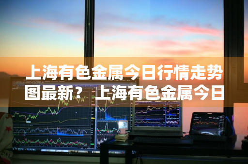 上海有色金属今日行情走势图最新？ 上海有色金属今日行情走势图最新价格