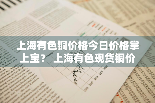 上海有色铜价格今日价格掌上宝？ 上海有色现货铜价