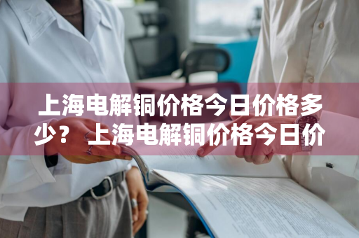 上海电解铜价格今日价格多少？ 上海电解铜价格今日价格多少