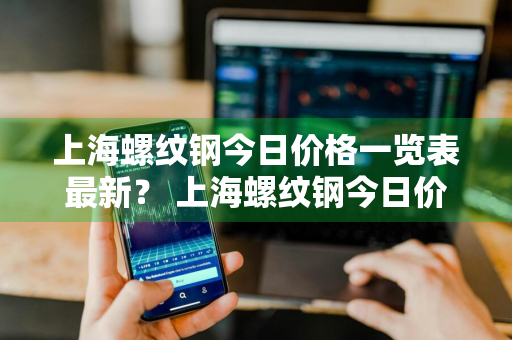 上海螺纹钢今日价格一览表最新？ 上海螺纹钢今日价格一览表最新行情