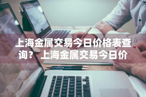 上海金属交易今日价格表查询？ 上海金属交易今日价格表查询最新