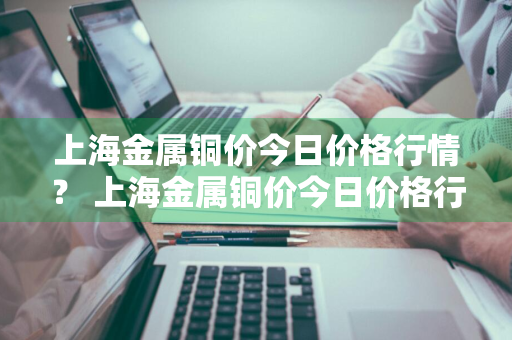 上海金属铜价今日价格行情？ 上海金属铜价今日价格行情