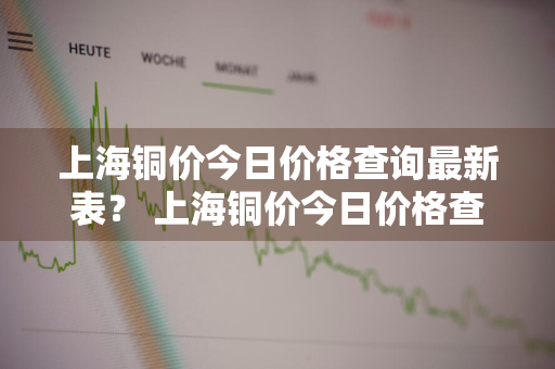 上海铜价今日价格查询最新表？ 上海铜价今日价格查询最新表格