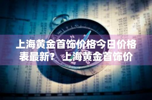 上海黄金首饰价格今日价格表最新？ 上海黄金首饰价格今日价格表最新图片