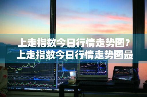 上走指数今日行情走势图？ 上走指数今日行情走势图最新