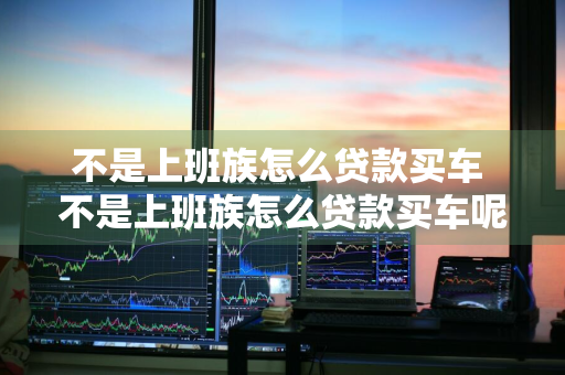 不是上班族怎么贷款买车 不是上班族怎么贷款买车呢