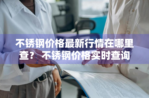 不锈钢价格最新行情在哪里查？ 不锈钢价格实时查询