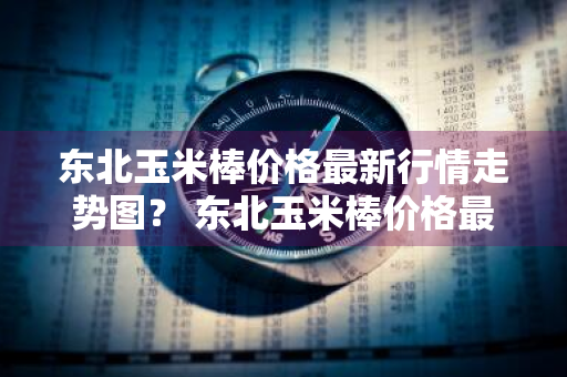 东北玉米棒价格最新行情走势图？ 东北玉米棒价格最新行情走势图表