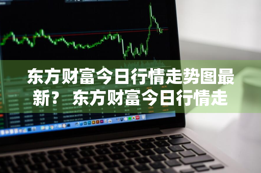 东方财富今日行情走势图最新？ 东方财富今日行情走势图最新
