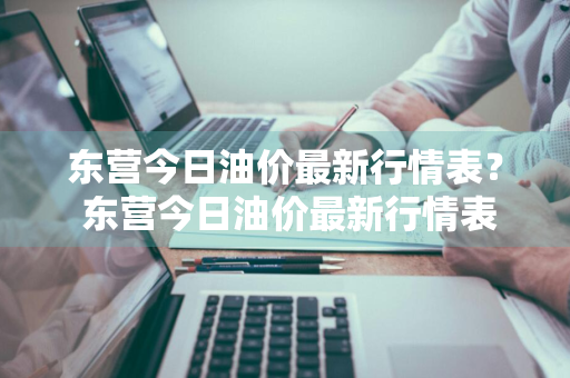 东营今日油价最新行情表？ 东营今日油价最新行情表图片