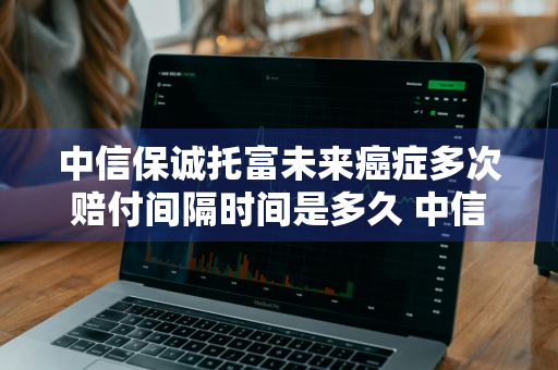 中信保诚托富未来癌症多次赔付间隔时间是多久 中信保诚的托富未来终身