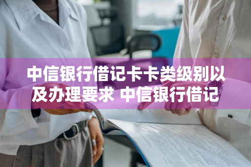 中信银行借记卡卡类级别以及办理要求 中信银行借记卡等级