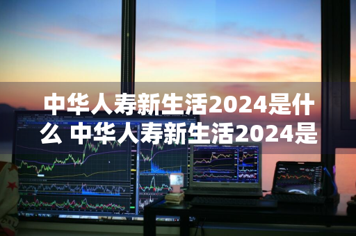 中华人寿新生活2024是什么 中华人寿新生活2024是什么险种