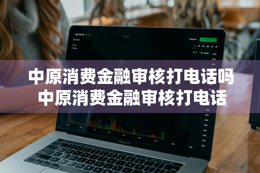 中原消费金融审核打电话吗 中原消费金融审核打电话吗是真的吗