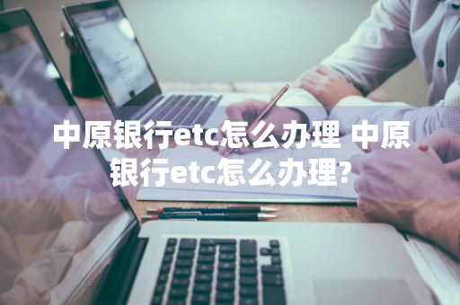 中原银行etc怎么办理 中原银行etc怎么办理?