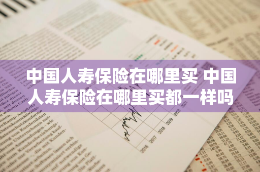 中国人寿保险在哪里买 中国人寿保险在哪里买都一样吗