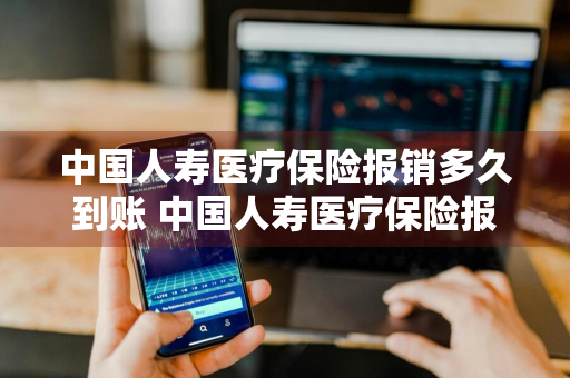 中国人寿医疗保险报销多久到账 中国人寿医疗保险报销多久到账啊