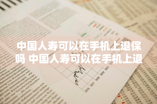 中国人寿可以在手机上退保吗 中国人寿可以在手机上退保吗怎么退