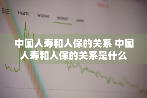 中国人寿和人保的关系 中国人寿和人保的关系是什么