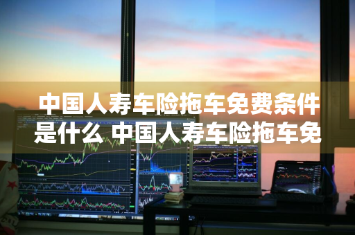 中国人寿车险拖车免费条件是什么 中国人寿车险拖车免费条件是什么意思