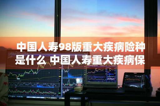 中国人寿98版重大疾病险种是什么 中国人寿重大疾病保险98版都保什么