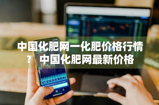 中国化肥网一化肥价格行情？ 中国化肥网最新价格