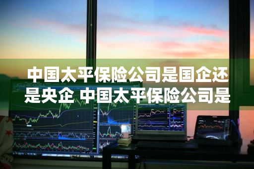 中国太平保险公司是国企还是央企 中国太平保险公司是国企还是央企在太原市是什么样的