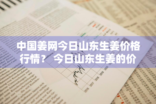 中国姜网今日山东生姜价格行情？ 今日山东生姜的价格是多少