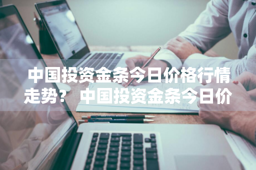 中国投资金条今日价格行情走势？ 中国投资金条今日价格行情走势图