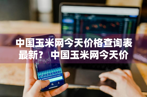 中国玉米网今天价格查询表最新？ 中国玉米网今天价格查询表最新消息