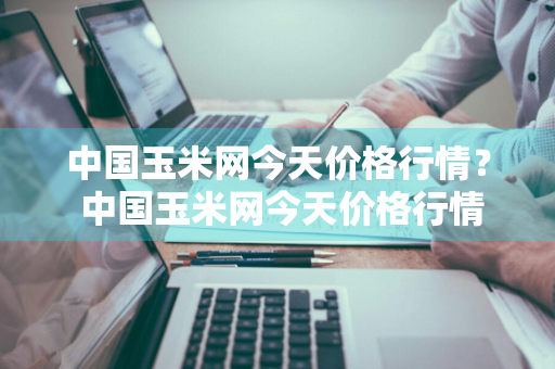 中国玉米网今天价格行情？ 中国玉米网今天价格行情走势