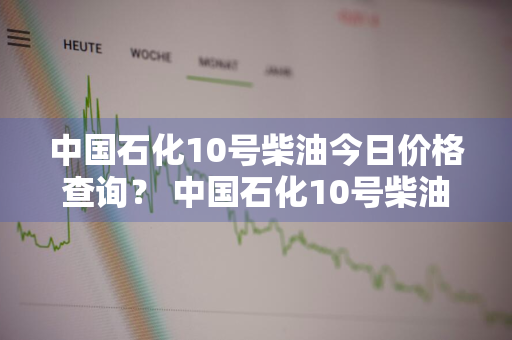 中国石化10号柴油今日价格查询？ 中国石化10号柴油今日价格查询及图片