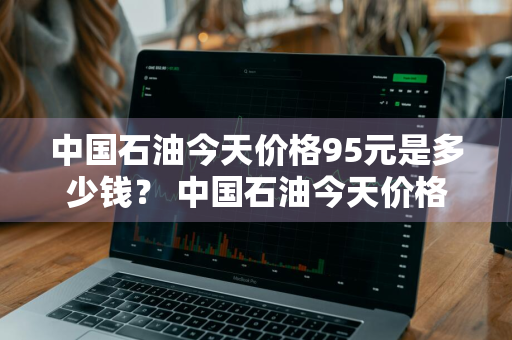 中国石油今天价格95元是多少钱？ 中国石油今天价格95元是多少钱一升