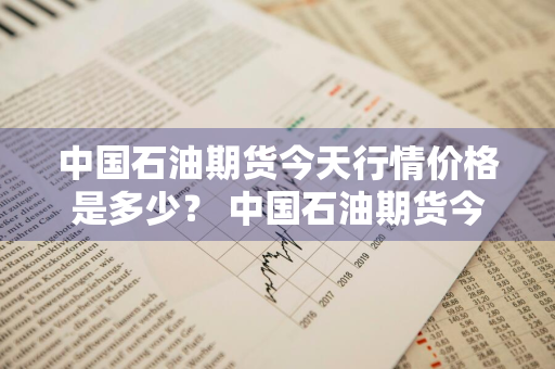 中国石油期货今天行情价格是多少？ 中国石油期货今天行情价格是多少钱