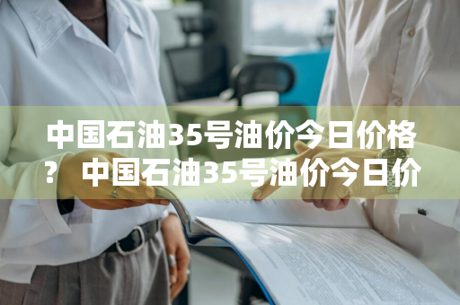 中国石油35号油价今日价格？ 中国石油35号油价今日价格表