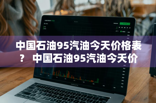 中国石油95汽油今天价格表？ 中国石油95汽油今天价格表及图片