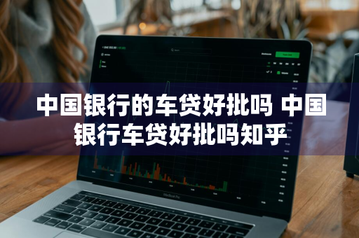 中国银行的车贷好批吗 中国银行车贷好批吗知乎