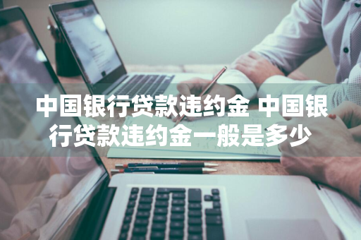 中国银行贷款违约金 中国银行贷款违约金一般是多少