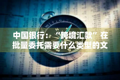 中国银行：“跨境汇款”在批量委托需要什么类型的文件 批量跨境汇款业务委托书