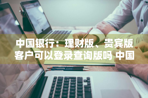 中国银行：理财版、贵宾版客户可以登录查询版吗 中国银行理财版和贵宾版网银